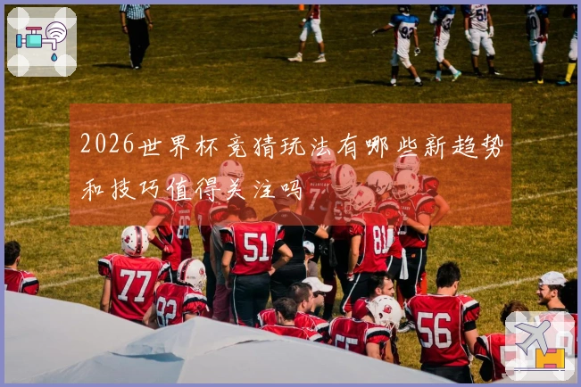 2026世界杯竞猜玩法有哪些新趋势和技巧值得关注吗