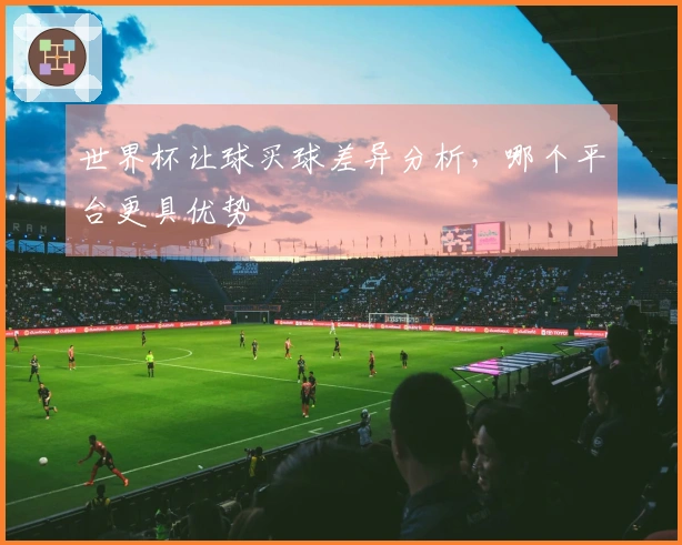 世界杯让球买球差异分析，哪个平台更具优势