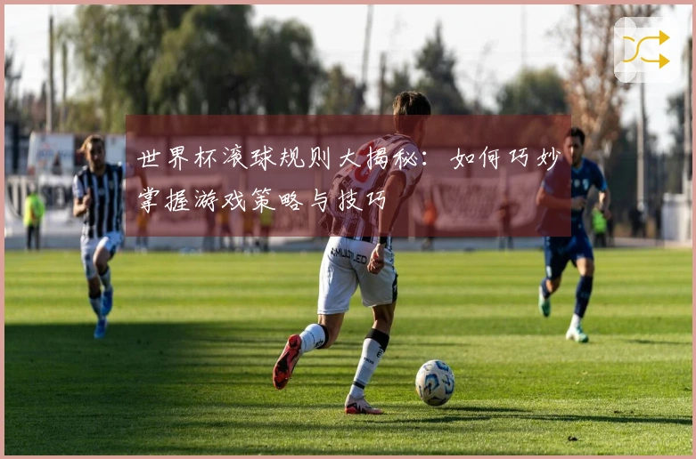 世界杯滚球规则大揭秘：如何巧妙掌握游戏策略与技巧