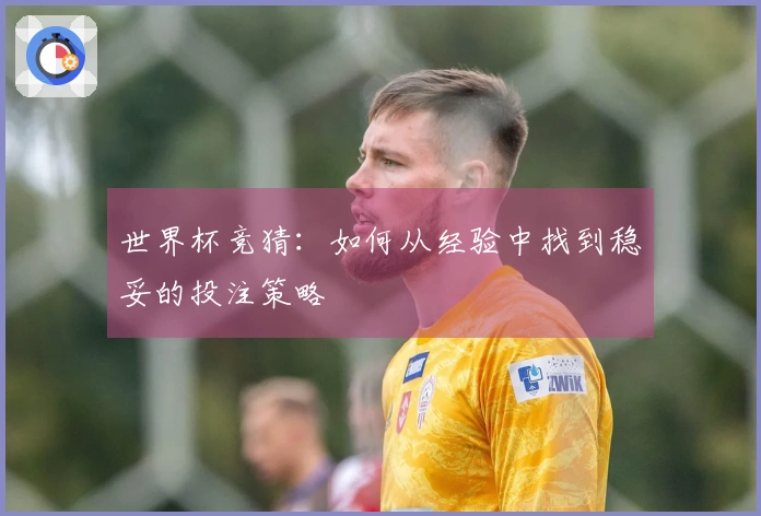 世界杯竞猜：如何从经验中找到稳妥的投注策略